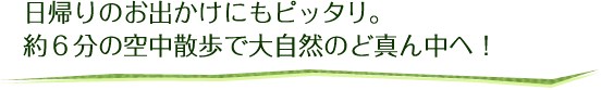 日帰りのお出かけにもピッタリ。約6分の空中散歩で大自然のど真ん中へ！